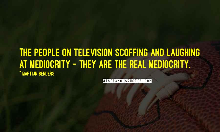 Martijn Benders Quotes: The people on television scoffing and laughing at mediocrity - they are the real mediocrity.