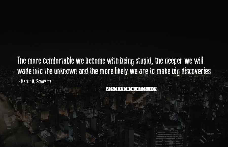 Martin A. Schwartz Quotes: The more comfortable we become with being stupid, the deeper we will wade into the unknown and the more likely we are to make big discoveries