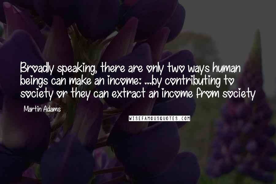 Martin Adams Quotes: Broadly speaking, there are only two ways human beings can make an income: ...by contributing to society or they can extract an income from society
