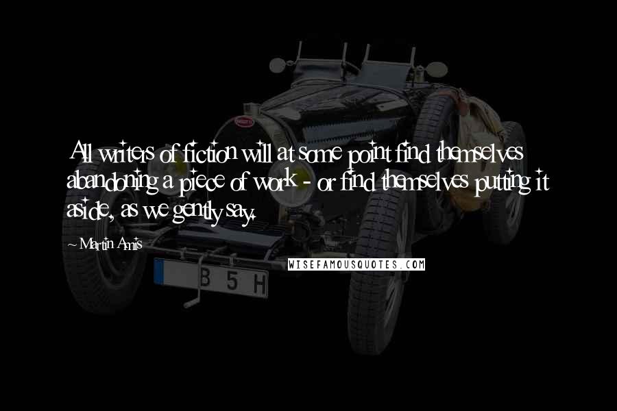 Martin Amis Quotes: All writers of fiction will at some point find themselves abandoning a piece of work - or find themselves putting it aside, as we gently say.