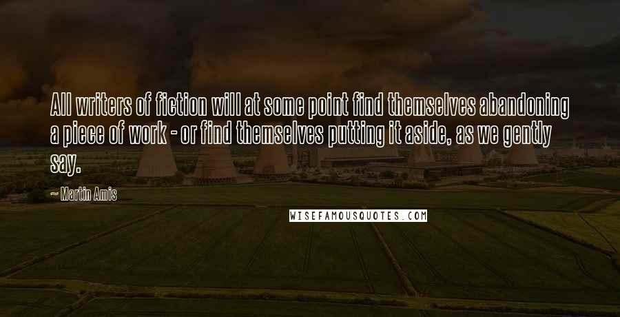 Martin Amis Quotes: All writers of fiction will at some point find themselves abandoning a piece of work - or find themselves putting it aside, as we gently say.