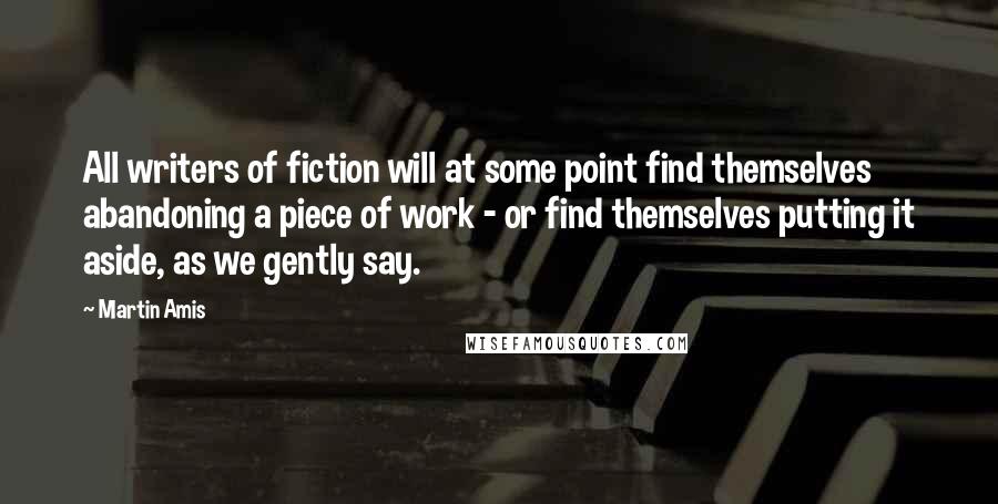 Martin Amis Quotes: All writers of fiction will at some point find themselves abandoning a piece of work - or find themselves putting it aside, as we gently say.