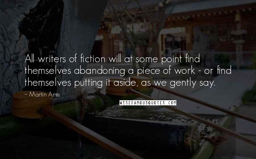 Martin Amis Quotes: All writers of fiction will at some point find themselves abandoning a piece of work - or find themselves putting it aside, as we gently say.