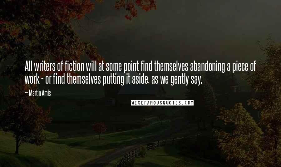 Martin Amis Quotes: All writers of fiction will at some point find themselves abandoning a piece of work - or find themselves putting it aside, as we gently say.