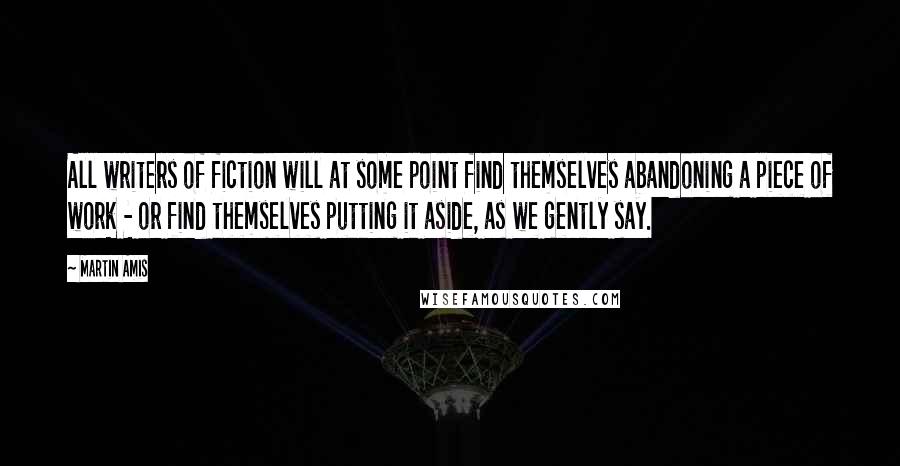 Martin Amis Quotes: All writers of fiction will at some point find themselves abandoning a piece of work - or find themselves putting it aside, as we gently say.