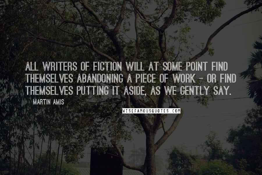 Martin Amis Quotes: All writers of fiction will at some point find themselves abandoning a piece of work - or find themselves putting it aside, as we gently say.