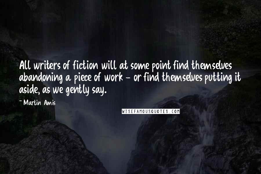 Martin Amis Quotes: All writers of fiction will at some point find themselves abandoning a piece of work - or find themselves putting it aside, as we gently say.