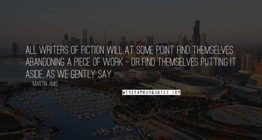 Martin Amis Quotes: All writers of fiction will at some point find themselves abandoning a piece of work - or find themselves putting it aside, as we gently say.