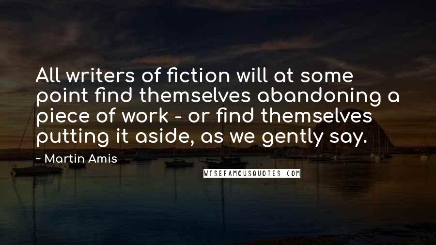 Martin Amis Quotes: All writers of fiction will at some point find themselves abandoning a piece of work - or find themselves putting it aside, as we gently say.