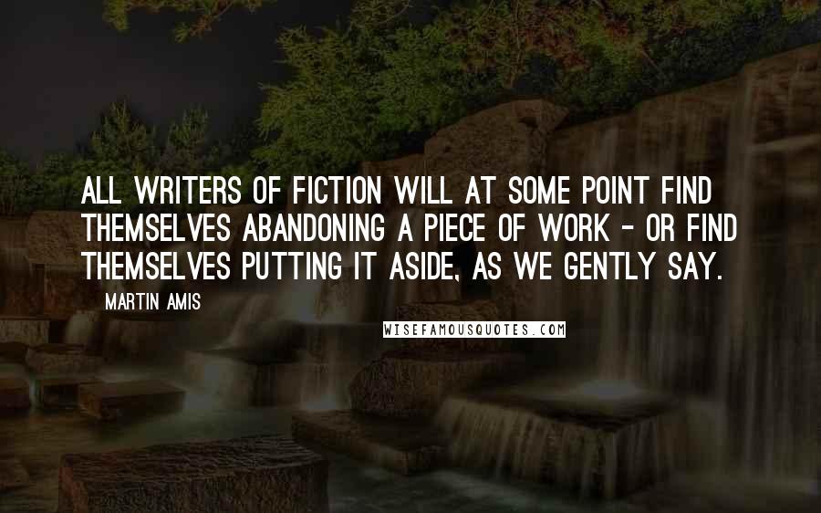 Martin Amis Quotes: All writers of fiction will at some point find themselves abandoning a piece of work - or find themselves putting it aside, as we gently say.