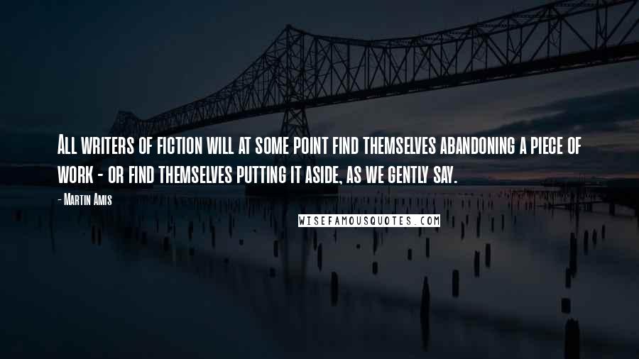 Martin Amis Quotes: All writers of fiction will at some point find themselves abandoning a piece of work - or find themselves putting it aside, as we gently say.