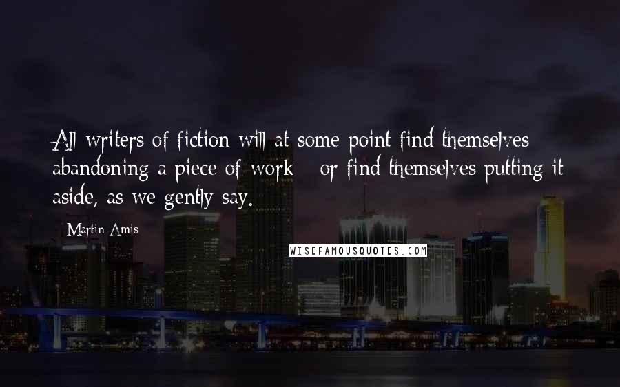 Martin Amis Quotes: All writers of fiction will at some point find themselves abandoning a piece of work - or find themselves putting it aside, as we gently say.