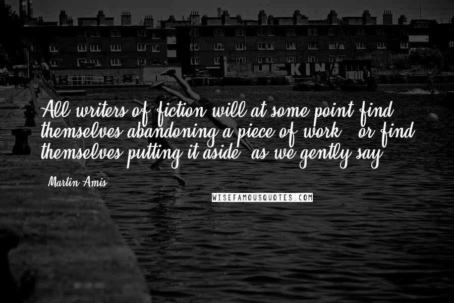 Martin Amis Quotes: All writers of fiction will at some point find themselves abandoning a piece of work - or find themselves putting it aside, as we gently say.