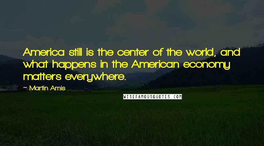 Martin Amis Quotes: America still is the center of the world, and what happens in the American economy matters everywhere.