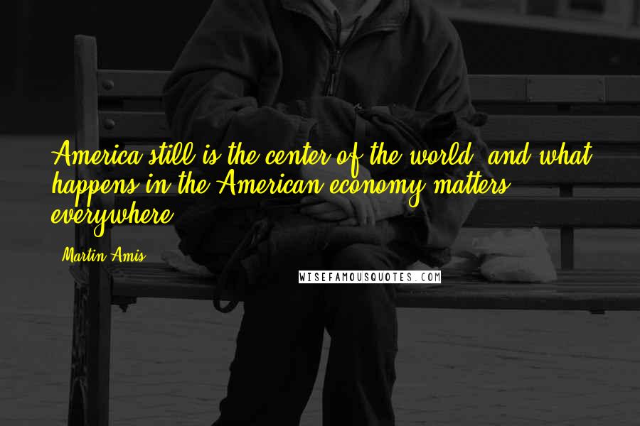 Martin Amis Quotes: America still is the center of the world, and what happens in the American economy matters everywhere.