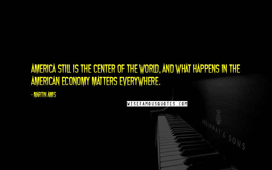 Martin Amis Quotes: America still is the center of the world, and what happens in the American economy matters everywhere.