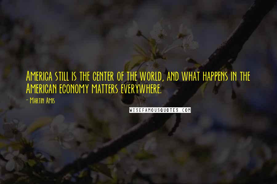 Martin Amis Quotes: America still is the center of the world, and what happens in the American economy matters everywhere.