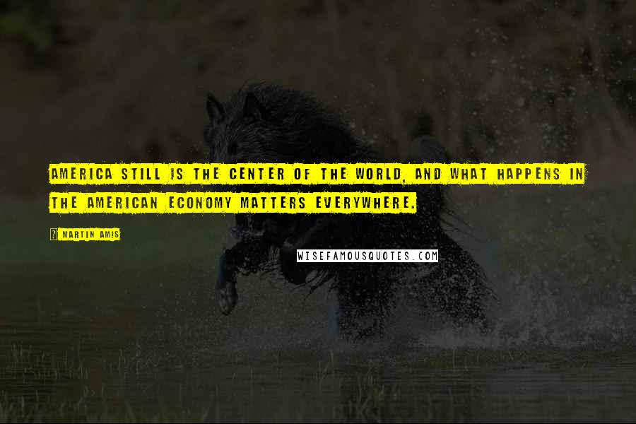 Martin Amis Quotes: America still is the center of the world, and what happens in the American economy matters everywhere.