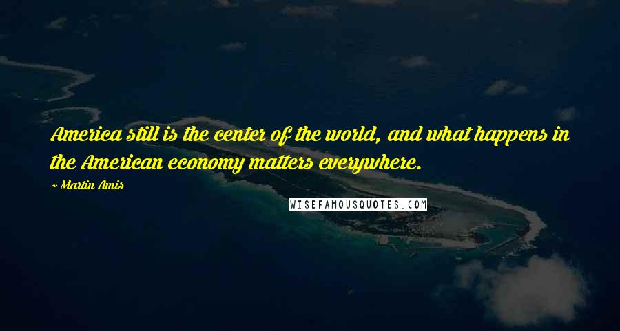 Martin Amis Quotes: America still is the center of the world, and what happens in the American economy matters everywhere.