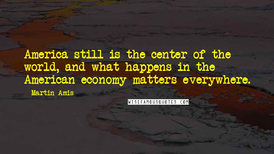 Martin Amis Quotes: America still is the center of the world, and what happens in the American economy matters everywhere.