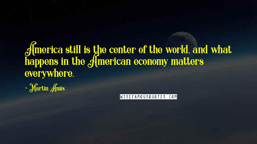 Martin Amis Quotes: America still is the center of the world, and what happens in the American economy matters everywhere.