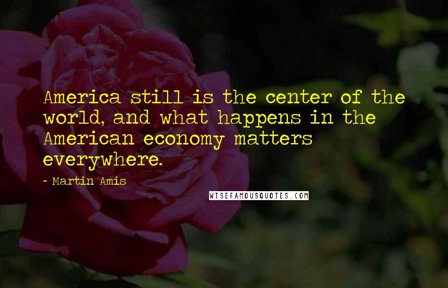 Martin Amis Quotes: America still is the center of the world, and what happens in the American economy matters everywhere.