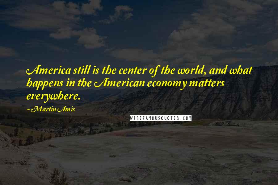 Martin Amis Quotes: America still is the center of the world, and what happens in the American economy matters everywhere.