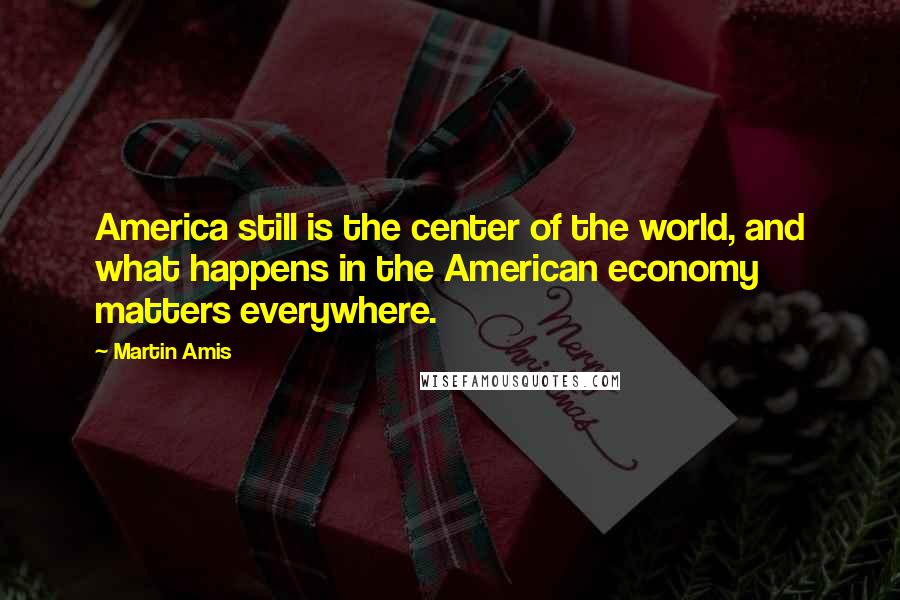 Martin Amis Quotes: America still is the center of the world, and what happens in the American economy matters everywhere.