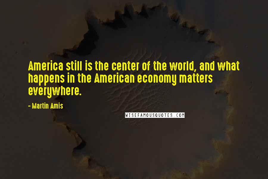 Martin Amis Quotes: America still is the center of the world, and what happens in the American economy matters everywhere.