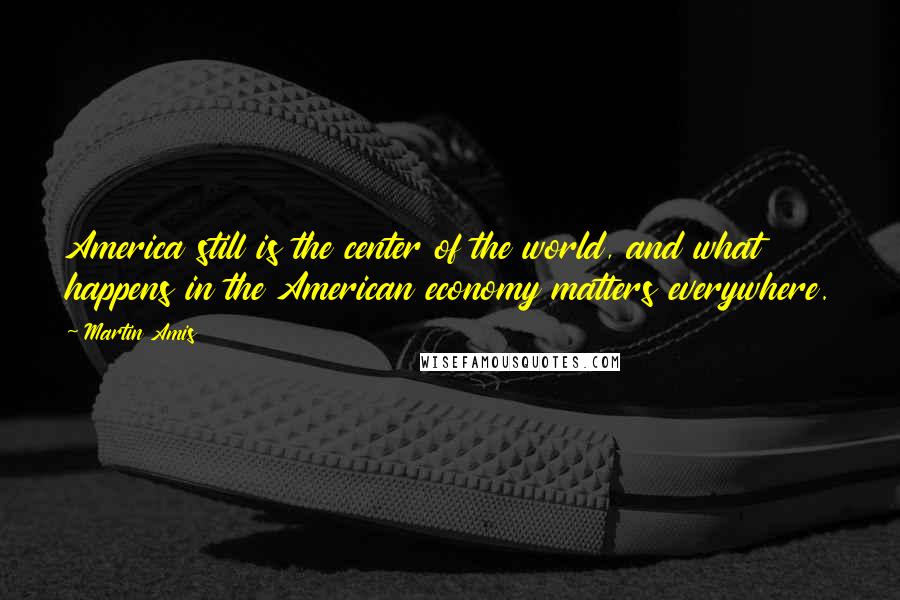 Martin Amis Quotes: America still is the center of the world, and what happens in the American economy matters everywhere.