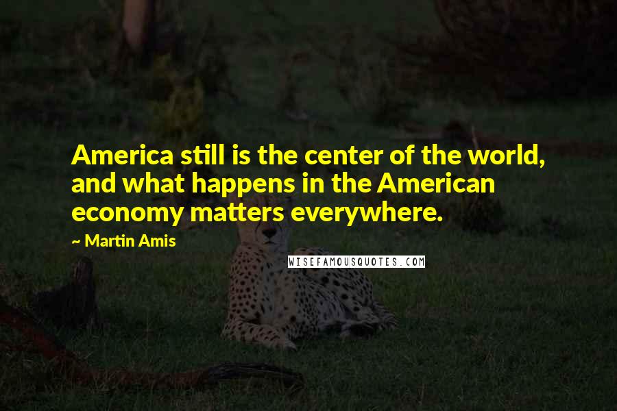 Martin Amis Quotes: America still is the center of the world, and what happens in the American economy matters everywhere.