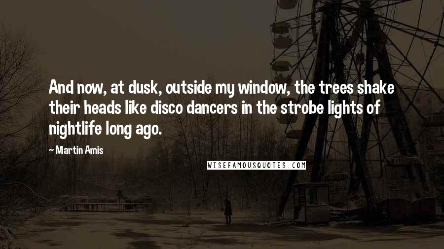 Martin Amis Quotes: And now, at dusk, outside my window, the trees shake their heads like disco dancers in the strobe lights of nightlife long ago.