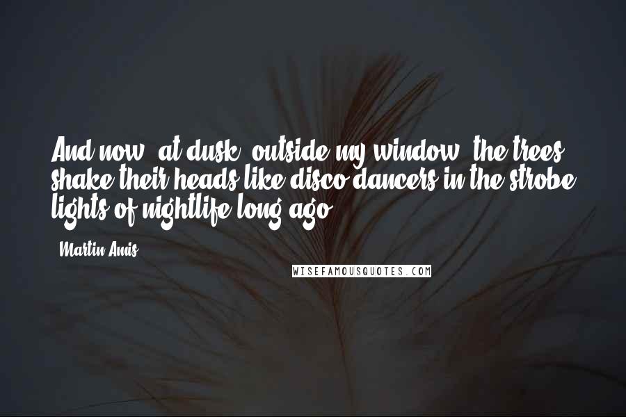 Martin Amis Quotes: And now, at dusk, outside my window, the trees shake their heads like disco dancers in the strobe lights of nightlife long ago.