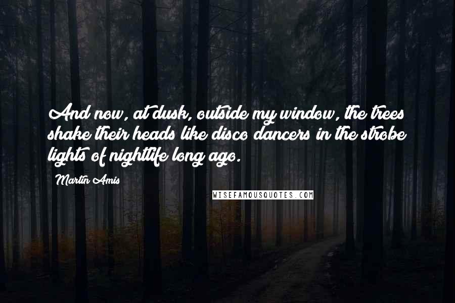 Martin Amis Quotes: And now, at dusk, outside my window, the trees shake their heads like disco dancers in the strobe lights of nightlife long ago.