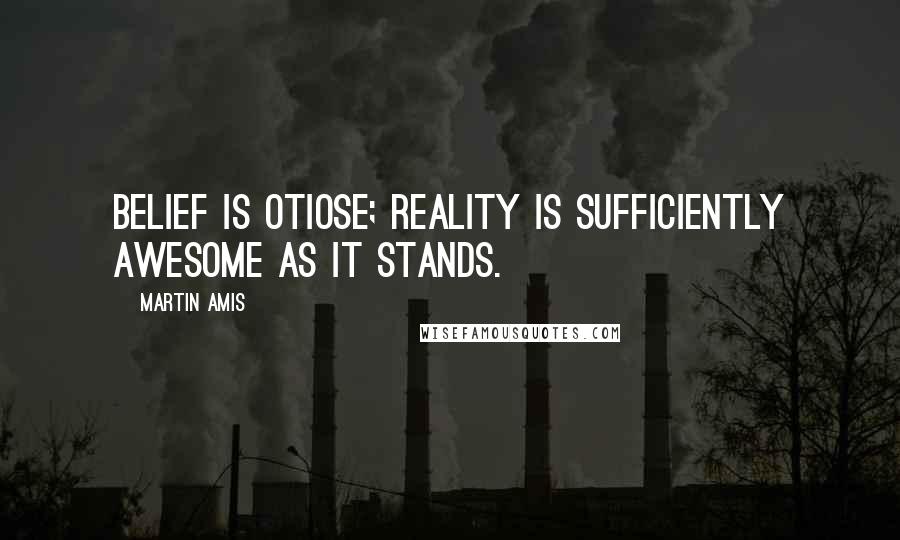 Martin Amis Quotes: Belief is otiose; reality is sufficiently awesome as it stands.