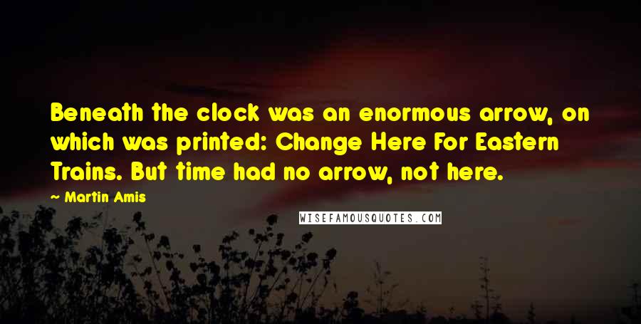 Martin Amis Quotes: Beneath the clock was an enormous arrow, on which was printed: Change Here For Eastern Trains. But time had no arrow, not here.