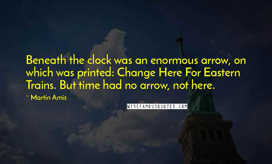 Martin Amis Quotes: Beneath the clock was an enormous arrow, on which was printed: Change Here For Eastern Trains. But time had no arrow, not here.