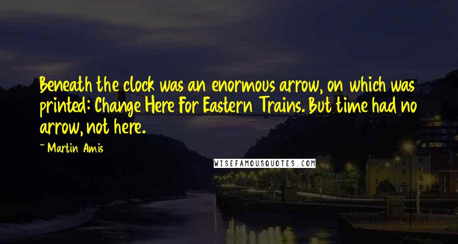 Martin Amis Quotes: Beneath the clock was an enormous arrow, on which was printed: Change Here For Eastern Trains. But time had no arrow, not here.