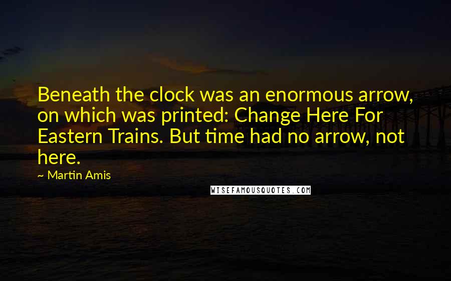 Martin Amis Quotes: Beneath the clock was an enormous arrow, on which was printed: Change Here For Eastern Trains. But time had no arrow, not here.