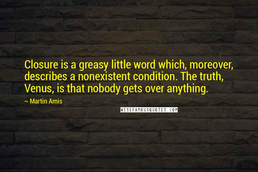 Martin Amis Quotes: Closure is a greasy little word which, moreover, describes a nonexistent condition. The truth, Venus, is that nobody gets over anything.