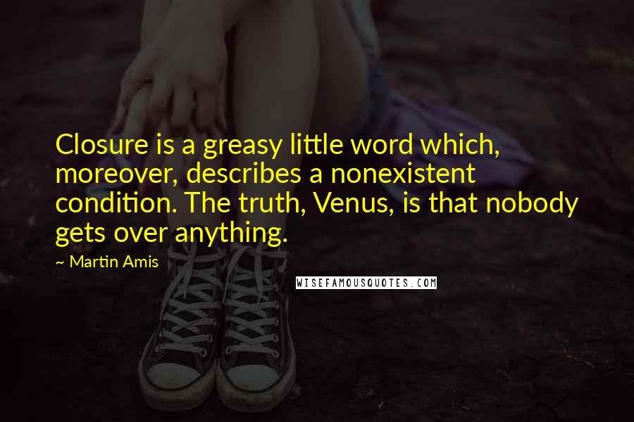 Martin Amis Quotes: Closure is a greasy little word which, moreover, describes a nonexistent condition. The truth, Venus, is that nobody gets over anything.