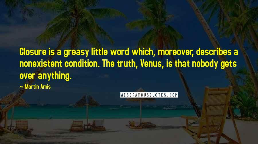 Martin Amis Quotes: Closure is a greasy little word which, moreover, describes a nonexistent condition. The truth, Venus, is that nobody gets over anything.