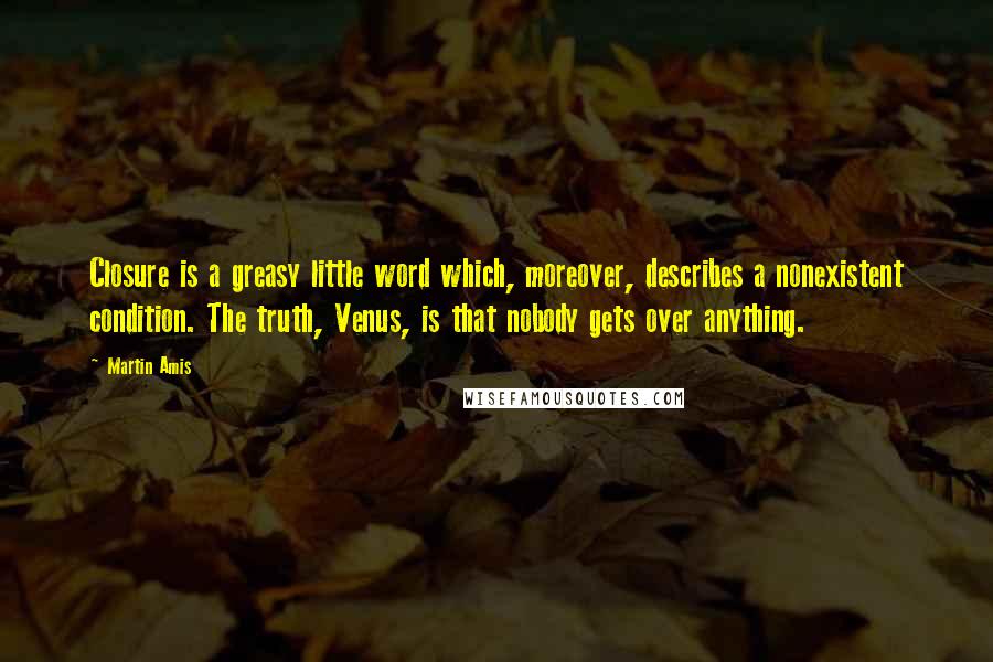 Martin Amis Quotes: Closure is a greasy little word which, moreover, describes a nonexistent condition. The truth, Venus, is that nobody gets over anything.