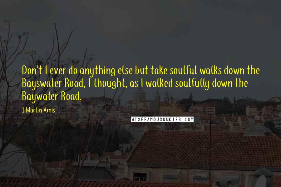 Martin Amis Quotes: Don't I ever do anything else but take soulful walks down the Bayswater Road, I thought, as I walked soulfully down the Baywater Road.