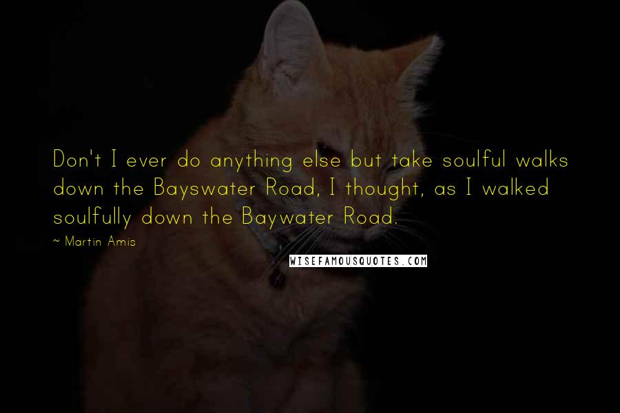 Martin Amis Quotes: Don't I ever do anything else but take soulful walks down the Bayswater Road, I thought, as I walked soulfully down the Baywater Road.
