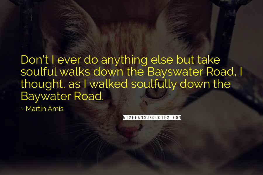 Martin Amis Quotes: Don't I ever do anything else but take soulful walks down the Bayswater Road, I thought, as I walked soulfully down the Baywater Road.