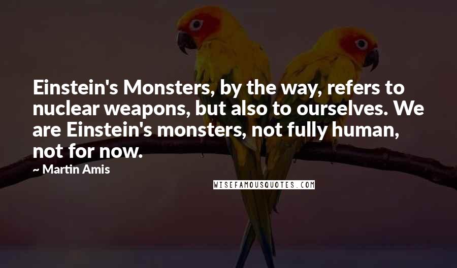 Martin Amis Quotes: Einstein's Monsters, by the way, refers to nuclear weapons, but also to ourselves. We are Einstein's monsters, not fully human, not for now.