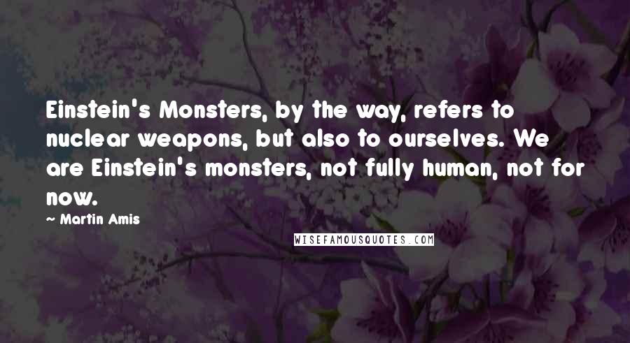 Martin Amis Quotes: Einstein's Monsters, by the way, refers to nuclear weapons, but also to ourselves. We are Einstein's monsters, not fully human, not for now.