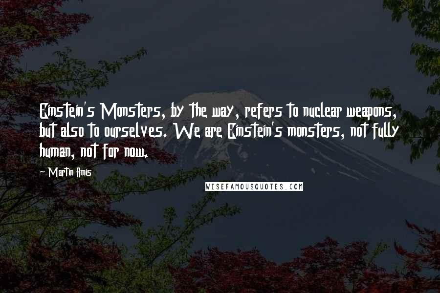 Martin Amis Quotes: Einstein's Monsters, by the way, refers to nuclear weapons, but also to ourselves. We are Einstein's monsters, not fully human, not for now.