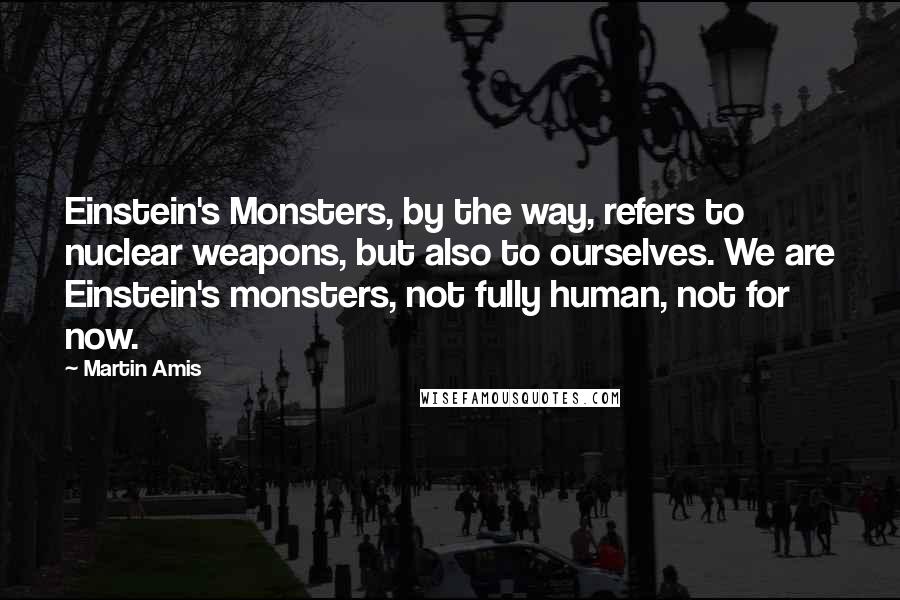 Martin Amis Quotes: Einstein's Monsters, by the way, refers to nuclear weapons, but also to ourselves. We are Einstein's monsters, not fully human, not for now.